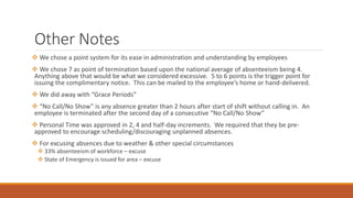 Other Notes
 We chose a point system for its ease in administration and understanding by employees
 We chose 7 as point of termination based upon the national average of absenteeism being 4.
Anything above that would be what we considered excessive. 5 to 6 points is the trigger point for
issuing the complimentary notice. This can be mailed to the employee’s home or hand-delivered.
 We did away with “Grace Periods”
 “No Call/No Show” is any absence greater than 2 hours after start of shift without calling in. An
employee is terminated after the second day of a consecutive “No Call/No Show”
 Personal Time was approved in 2, 4 and half-day increments. We required that they be pre-
approved to encourage scheduling/discouraging unplanned absences.
 For excusing absences due to weather & other special circumstances
 33% absenteeism of workforce – excuse
 State of Emergency is issued for area – excuse
 