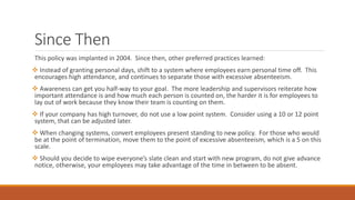 Since Then
This policy was implanted in 2004. Since then, other preferred practices learned:
 Instead of granting personal days, shift to a system where employees earn personal time off. This
encourages high attendance, and continues to separate those with excessive absenteeism.
 Awareness can get you half-way to your goal. The more leadership and supervisors reiterate how
important attendance is and how much each person is counted on, the harder it is for employees to
lay out of work because they know their team is counting on them.
 If your company has high turnover, do not use a low point system. Consider using a 10 or 12 point
system, that can be adjusted later.
 When changing systems, convert employees present standing to new policy. For those who would
be at the point of termination, move them to the point of excessive absenteeism, which is a 5 on this
scale.
 Should you decide to wipe everyone’s slate clean and start with new program, do not give advance
notice, otherwise, your employees may take advantage of the time in between to be absent.
 