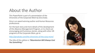 About the Author
This PowerPoint is part of a presentation of the
Chronicles of the Corporate Mom by Gina Duke.
Gina is an award-winning author and Human Resources
professional.
For the back story and more details of the development
of this Absence Management Program, or to check out
encouraging and humorous stories, along with other HR
programs of the Corporate Mom, go to
http://ginaduke.com/the-chronicles-of-the-corp-mom/
The title of this edition is “Absenteeism Will Always Cost
You Something.”
 