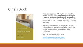 Gina’s Book
If you are a person of faith, I recommend my
award-winning book, Organizing Your Prayer
Closet: A New and Life-Changing Way to Pray.
It won 2014’s BEST Book on Prayer by Christian
Retailing.
Not only does it teach on prayer, but it also
facilitates it for you with a 60-week structured
prayer journal called, The Prayer Closet
Organizer.
You can read more about it at:
http://ginaduke.com/my-book/
 