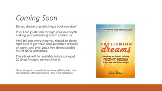 Coming Soon
Do you dream of publishing a book one day?
If so, I can guide you through your journey to
making your publishing dream come true.
I will tell you everything you should be doing
right now to get your book published without
an agent, and give you a free downloadable
RIGHT NOW workbook.
This eBook will be available in late spring of
2015 on Amazon, so watch for it.
*Even though I currently do not have affiliate links, that
may change in the near future. This is my disclosure.
 