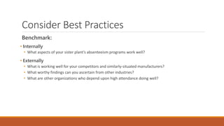 Consider Best Practices
Benchmark:
• Internally
• What aspects of your sister plant’s absenteeism programs work well?
• Externally
• What is working well for your competitors and similarly-situated manufacturers?
• What worthy findings can you ascertain from other industries?
• What are other organizations who depend upon high attendance doing well?
 