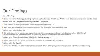 Our Findings
Internal Findings
 One of our facilities had stopped writing employees up for absences. WHAT? Yes! And it works! (I’ll share more specifics at end of slide)
Findings from the Competitors/Similarly-Situated Companies
 Most adhered to point systems where termination point was between 5-7
 Some used percentages (98% presenteeism expected), but difficult for employees to calculate
Findings from other Industries
 Call Centers seemed to have the worst absenteeism problems of any other industry – noted that they often REQUIRED all
PTO/Vacation/Personal Days be exhausted for unplanned absences to help deter unplanned absences.
Findings from Other Organizations Who Desire High Attendance
 School Systems Rely on Positive Reinforcement Initiatives to Encourage High Attendance.
Findings from the Experts
 Review the statistics. In 2004, most employees called off at least 4 days per year for various reasons without advanced warning.
 