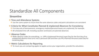 Standardize All Components
Streamline
 Time and Attendance Systems
 Use the same system to insure that the same absence codes and point calculations are consistent
 Criteria for What Constitutes Planned & Unplanned Absences for Consistency
 First day only of bereavement, emergency medical/personal leaves are unplanned, for example.
 All scheduled time off, including vacation and leaves are planned absences
 Absence Codes
 Make absence codes for everything, i.e. UPPL=Unplanned Personal Leave Day for the first day of an
unexpected absence that turns into a personal LOA and then use PPL=Planned Personal Leave Day for
remaining days.
 Metric Calculations for Reporting
 To insure you are comparing apples to apples across your organization, provide the calculation.
 