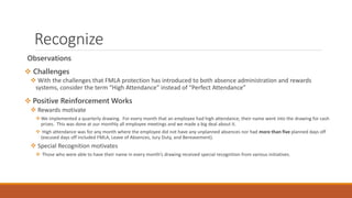 Recognize
Observations
 Challenges
 With the challenges that FMLA protection has introduced to both absence administration and rewards
systems, consider the term “High Attendance” instead of “Perfect Attendance”
 Positive Reinforcement Works
 Rewards motivate
We implemented a quarterly drawing. For every month that an employee had high attendance, their name went into the drawing for cash
prizes. This was done at our monthly all employee meetings and we made a big deal about it.
 High attendance was for any month where the employee did not have any unplanned absences nor had more than five planned days off
(excused days off included FMLA, Leave of Absences, Jury Duty, and Bereavement).
 Special Recognition motivates
 Those who were able to have their name in every month’s drawing received special recognition from various initiatives.
 
