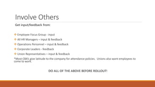 Involve Others
Get input/feedback from:
 Employee Focus Group - input
 All HR Managers – input & feedback
 Operations Personnel – input & feedback
 Corporate Leaders - feedback
 Union Representatives – input & feedback
*Most CBA’s give latitude to the company for attendance policies. Unions also want employees to
come to work.
DO ALL OF THE ABOVE BEFORE ROLLOUT!
 