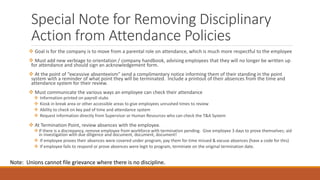 Special Note for Removing Disciplinary
Action from Attendance Policies
 Goal is for the company is to move from a parental role on attendance, which is much more respectful to the employee
 Must add new verbiage to orientation / company handbook, advising employees that they will no longer be written up
for attendance and should sign an acknowledgement form.
 At the point of “excessive absenteeism” send a complimentary notice informing them of their standing in the point
system with a reminder of what point they will be terminated. Include a printout of their absences from the time and
attendance system for their review.
 Must communicate the various ways an employee can check their attendance
 Information printed on payroll stubs
 Kiosk in break area or other accessible areas to give employees unrushed times to review
 Ability to check on key pad of time and attendance system
 Request information directly from Supervisor or Human Resources who can check the T&A System
 At Termination Point, review absences with the employee.
If there is a discrepancy, remove employee from workforce with termination pending. Give employee 3 days to prove themselves; aid
in investigation with due diligence and document, document, document!
 If employee proves their absences were covered under program, pay them for time missed & excuse absences (have a code for this)
 If employee fails to respond or prove absences were legit to program, terminate on the original termination date.
Note: Unions cannot file grievance where there is no discipline.
 