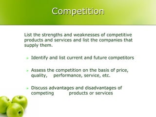 Competition

List the strengths and weaknesses of competitive
products and services and list the companies that
supply them.

   Identify and list current and future competitors

   Assess the competition on the basis of price,
    quality, performance, service, etc.

   Discuss advantages and disadvantages of
    competing       products or services
 
