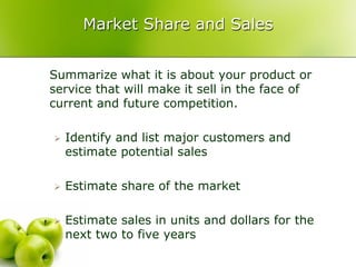Market Share and Sales


Summarize what it is about your product or
service that will make it sell in the face of
current and future competition.

   Identify and list major customers and
    estimate potential sales

   Estimate share of the market

   Estimate sales in units and dollars for the
    next two to five years
 