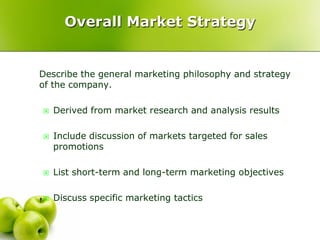 Overall Market Strategy


Describe the general marketing philosophy and strategy
of the company.

   Derived from market research and analysis results

   Include discussion of markets targeted for sales
    promotions

   List short-term and long-term marketing objectives

   Discuss specific marketing tactics
 