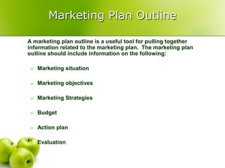 Marketing Plan Outline

A marketing plan outline is a useful tool for pulling together
information related to the marketing plan. The marketing plan
outline should include information on the following:

    Marketing situation

    Marketing objectives

    Marketing Strategies

    Budget

    Action plan

    Evaluation
 