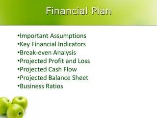 Financial Plan

•Important Assumptions
•Key Financial Indicators
•Break-even Analysis
•Projected Profit and Loss
•Projected Cash Flow
•Projected Balance Sheet
•Business Ratios
 