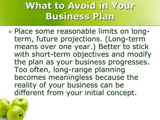 What to Avoid in Your
         Business Plan
   Place some reasonable limits on long-
    term, future projections. (Long-term
    means over one year.) Better to stick
    with short-term objectives and modify
    the plan as your business progresses.
    Too often, long-range planning
    becomes meaningless because the
    reality of your business can be
    different from your initial concept.
 