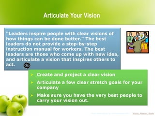 Articulate Your Vision

"Leaders inspire people with clear visions of
how things can be done better." The best
leaders do not provide a step-by-step
instruction manual for workers. The best
leaders are those who come up with new idea,
and articulate a vision that inspires others to
act.

           Create and project a clear vision
           Articulate a few clear stretch goals for your
            company
           Make sure you have the very best people to
            carry your vision out.

                                   More information at 1000ventures.com: “Vision, Mission, Goals”
 