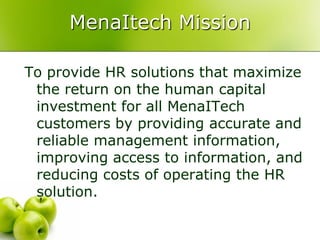 MenaItech Mission

To provide HR solutions that maximize
 the return on the human capital
 investment for all MenaITech
 customers by providing accurate and
 reliable management information,
 improving access to information, and
 reducing costs of operating the HR
 solution.
 