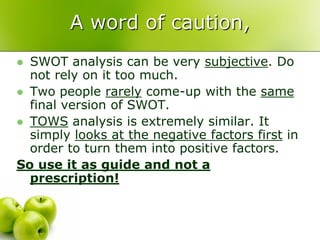 A word of caution,
 SWOT analysis can be very subjective. Do
  not rely on it too much.
 Two people rarely come-up with the same
  final version of SWOT.
 TOWS analysis is extremely similar. It
  simply looks at the negative factors first in
  order to turn them into positive factors.
So use it as guide and not a
  prescription!
 