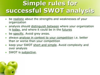 Simple rules for
successful SWOT analysis
   be realistic about the strengths and weaknesses of your
    organization
   analysis should distinguish between where your organization
    is today, and where it could be in the futures
   be specific. Avoid grey areas.
   always analyse in context to your competition i.e. better
    than or worse than your competition
   keep your SWOT short and simple. Avoid complexity and
    over analysis
   SWOT is subjective.
 
