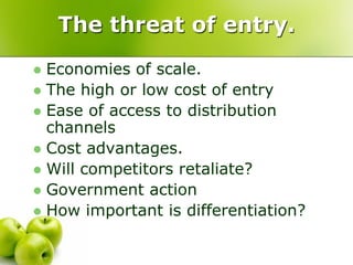 The threat of entry.
 Economies of scale.
 The high or low cost of entry
 Ease of access to distribution
  channels
 Cost advantages.
 Will competitors retaliate?
 Government action
 How important is differentiation?
 