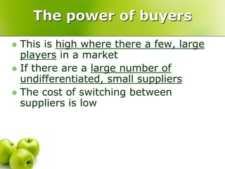 The power of buyers
 This is high where there a few, large
  players in a market
 If there are a large number of
  undifferentiated, small suppliers
 The cost of switching between
  suppliers is low
 