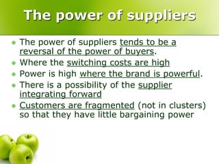 The power of suppliers
   The power of suppliers tends to be a
    reversal of the power of buyers.
   Where the switching costs are high
   Power is high where the brand is powerful.
   There is a possibility of the supplier
    integrating forward
   Customers are fragmented (not in clusters)
    so that they have little bargaining power
 
