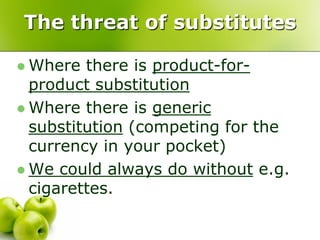 The threat of substitutes

 Where  there is product-for-
  product substitution
 Where there is generic
  substitution (competing for the
  currency in your pocket)
 We could always do without e.g.
  cigarettes.
 