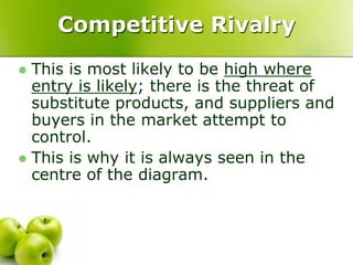 Competitive Rivalry
 This is most likely to be high where
  entry is likely; there is the threat of
  substitute products, and suppliers and
  buyers in the market attempt to
  control.
 This is why it is always seen in the
  centre of the diagram.
 
