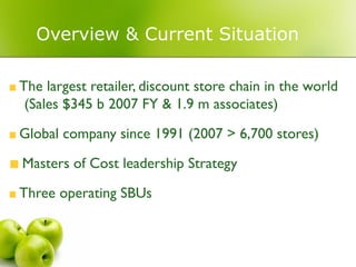Overview & Current Situation

The largest retailer, discount store chain in the world
 (Sales $345 b 2007 FY & 1.9 m associates)

Global company since 1991 (2007 > 6,700 stores)
Masters of Cost leadership Strategy

Three operating SBUs
 