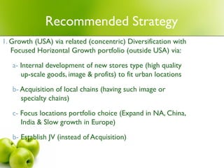 Recommended Strategy
1. Growth (USA) via related (concentric) Diversification with
   Focused Horizontal Growth portfolio (outside USA) via:
   a- Internal development of new stores type (high quality
      up-scale goods, image & profits) to fit urban locations

   b- Acquisition of local chains (having such image or
      specialty chains)

   c- Focus locations portfolio choice (Expand in NA, China,
      India & Slow growth in Europe)
   b- Establish JV (instead of Acquisition)
 