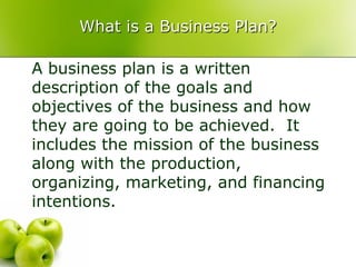 What is a Business Plan?

A business plan is a written
description of the goals and
objectives of the business and how
they are going to be achieved. It
includes the mission of the business
along with the production,
organizing, marketing, and financing
intentions.
 