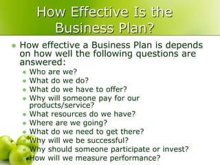 How Effective Is the
           Business Plan?
   How effective a Business Plan is depends
    on how well the following questions are
    answered:
       Who are we?
       What do we do?
       What do we have to offer?
       Why will someone pay for our
        products/service?
       What resources do we have?
       Where are we going?
       What do we need to get there?
       Why will we be successful?
       Why should someone participate or invest?
       How will we measure performance?
 