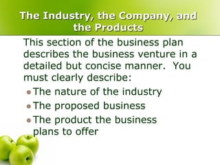 The Industry, the Company, and
         the Products
This section of the business plan
describes the business venture in a
detailed but concise manner. You
must clearly describe:
 The nature of the industry
 The proposed business
 The product the business
  plans to offer
 