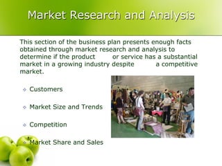 Market Research and Analysis

This section of the business plan presents enough facts
obtained through market research and analysis to
determine if the product       or service has a substantial
market in a growing industry despite         a competitive
market.

   Customers

   Market Size and Trends

   Competition

   Market Share and Sales
 
