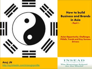 How to build
Business and Brands
in Asia
- Part I -
Asian Opportunity, Challenges,
Pitfalls, Trends and Key Success
Drivers
Anuj JN
http://sg.linkedin.com/in/anujjnprofile
 