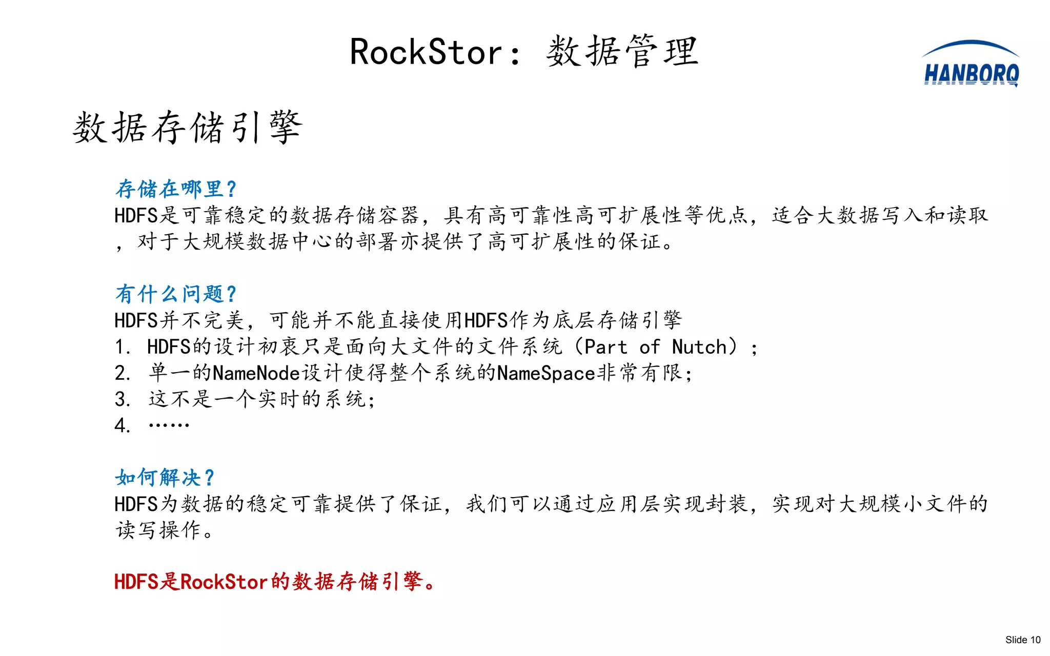 RockStor：数据管理
数据存储引擎
 存储在哪里？
 HDFS是可靠稳定的数据存储容器，具有高可靠性高可扩展性等优点，适合大数据写入和读取
 ，对于大规模数据中心的部署亦提供了高可扩展性的保证。

 有什么问题？
 HDFS并不完美，可能并不能直接使用HDFS作为底层存储引擎
 1. HDFS的设计初衷只是面向大文件的文件系统（Part of Nutch）；
 2. 单一的NameNode设计使得整个系统的NameSpace非常有限；
 3. 这不是一个实时的系统；
 4. ……

 如何解决？
 HDFS为数据的稳定可靠提供了保证，我们可以通过应用层实现封装，实现对大规模小文件的
 读写操作。

 HDFS是RockStor的数据存储引擎。

                                              Slide 10
 