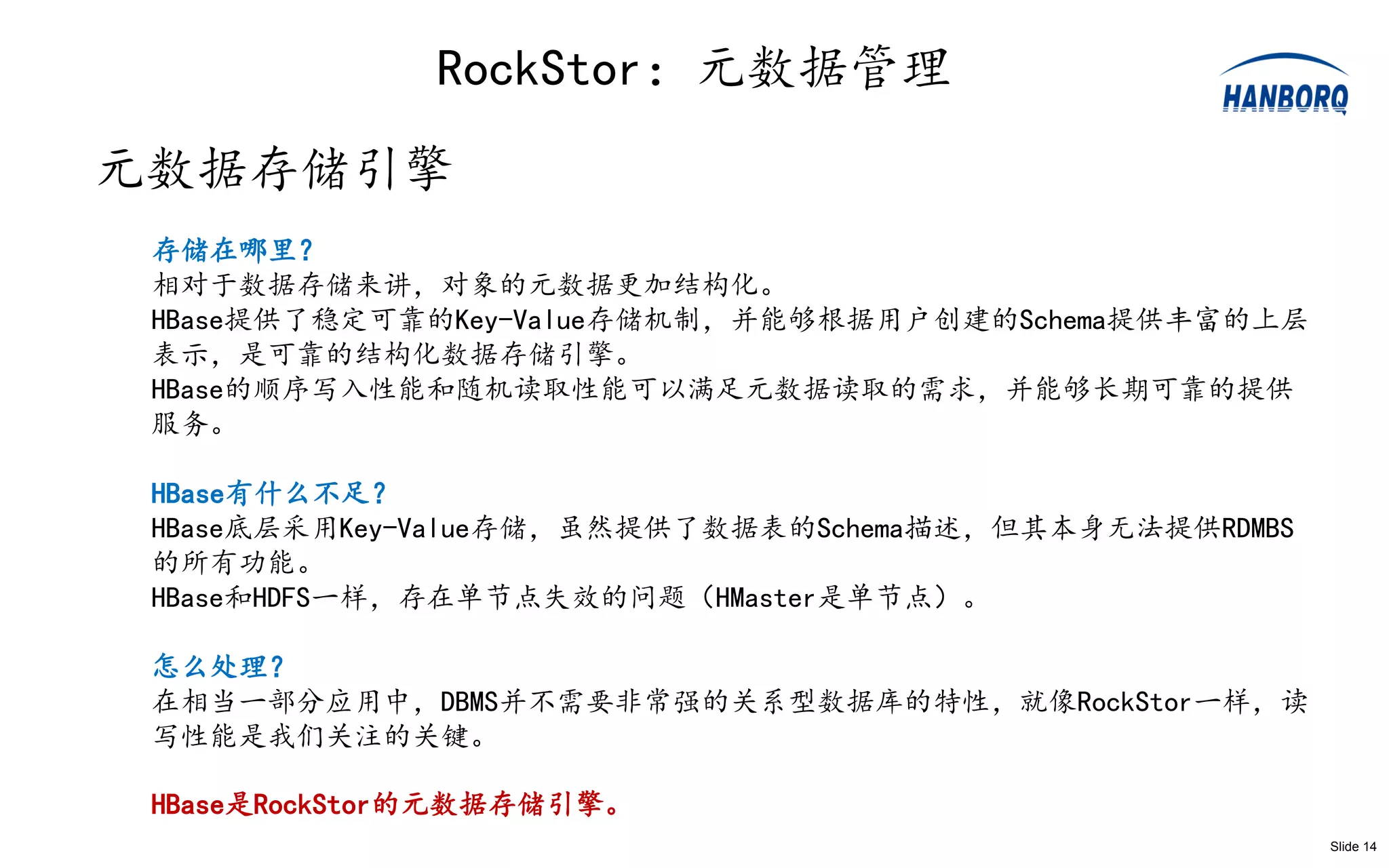 RockStor：元数据管理
元数据存储引擎
 存储在哪里？
 相对于数据存储来讲，对象的元数据更加结构化。
 HBase提供了稳定可靠的Key-Value存储机制，并能够根据用户创建的Schema提供丰富的上层
 表示，是可靠的结构化数据存储引擎。
 HBase的顺序写入性能和随机读取性能可以满足元数据读取的需求，并能够长期可靠的提供
 服务。

 HBase有什么不足？
 HBase底层采用Key-Value存储，虽然提供了数据表的Schema描述，但其本身无法提供RDMBS
 的所有功能。
 HBase和HDFS一样，存在单节点失效的问题（HMaster是单节点）。

 怎么处理？
 在相当一部分应用中，DBMS并不需要非常强的关系型数据库的特性，就像RockStor一样，读
 写性能是我们关注的关键。

 HBase是RockStor的元数据存储引擎。
                                                        Slide 14
 