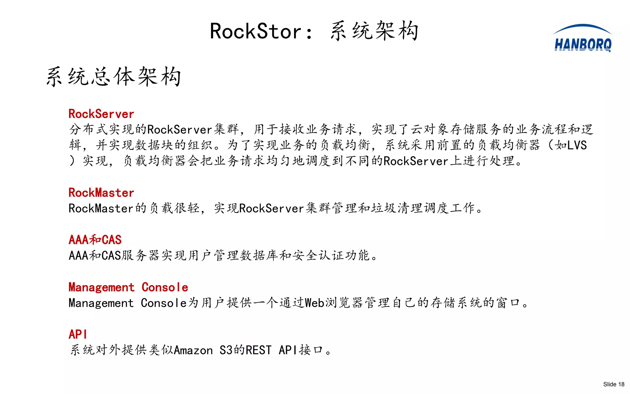 RockStor：系统架构
系统总体架构
 RockServer
 分布式实现的RockServer集群，用于接收业务请求，实现了云对象存储服务的业务流程和逻
 辑，并实现数据块的组织。为了实现业务的负载均衡，系统采用前置的负载均衡器（如LVS
 ）实现，负载均衡器会把业务请求均匀地调度到不同的RockServer上进行处理。

 RockMaster
 RockMaster的负载很轻，实现RockServer集群管理和垃圾清理调度工作。

 AAA和CAS
 AAA和CAS服务器实现用户管理数据库和安全认证功能。

 Management Console
 Management Console为用户提供一个通过Web浏览器管理自己的存储系统的窗口。

 API
 系统对外提供类似Amazon S3的REST API接口。

                                                  Slide 18
 