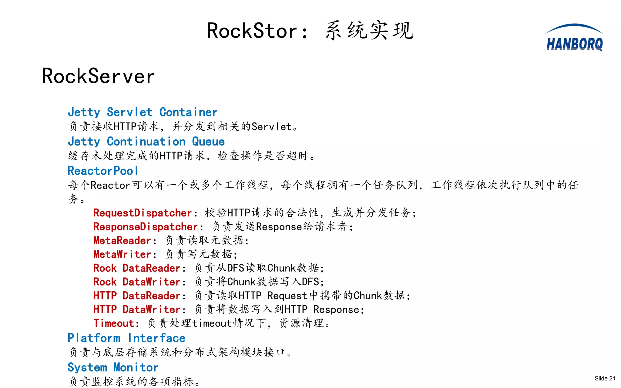 RockStor：系统实现
RockServer
  Jetty Servlet Container
  负责接收HTTP请求，并分发到相关的Servlet。
  Jetty Continuation Queue
  缓存未处理完成的HTTP请求，检查操作是否超时。
  ReactorPool
  每个Reactor可以有一个或多个工作线程，每个线程拥有一个任务队列，工作线程依次执行队列中的任
  务。
     RequestDispatcher：校验HTTP请求的合法性，生成并分发任务；
     ResponseDispatcher：负责发送Response给请求者；
     MetaReader：负责读取元数据；
     MetaWriter：负责写元数据；
     Rock DataReader：负责从DFS读取Chunk数据；
     Rock DataWriter：负责将Chunk数据写入DFS；
     HTTP DataReader：负责读取HTTP Request中携带的Chunk数据；
     HTTP DataWriter：负责将数据写入到HTTP Response；
     Timeout：负责处理timeout情况下，资源清理。
  Platform Interface
  负责与底层存储系统和分布式架构模块接口。
  System Monitor
  负责监控系统的各项指标。                                       Slide 21
 