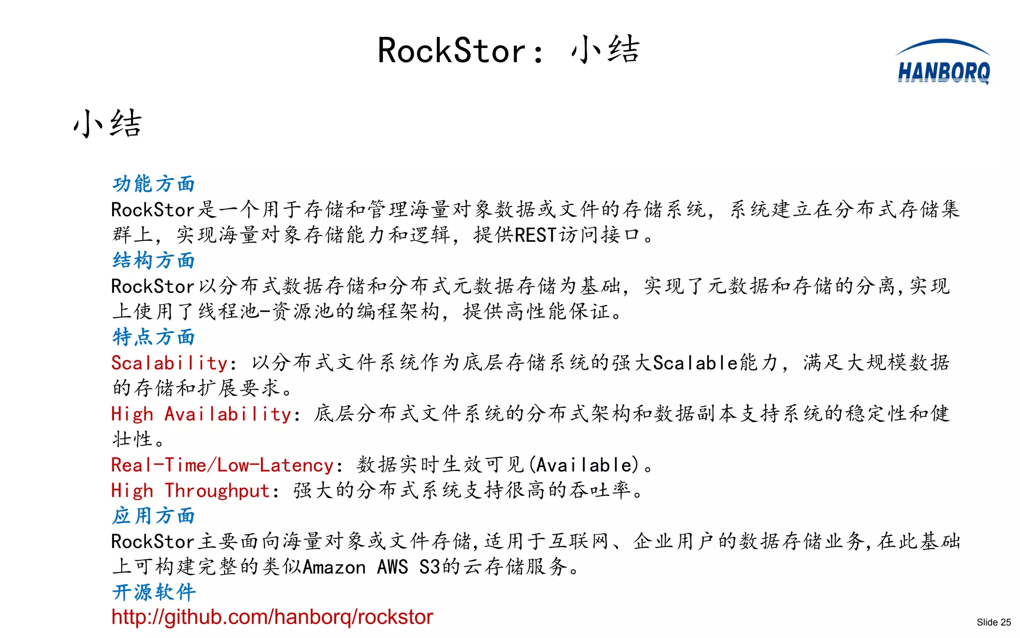RockStor：小结
小结
 功能方面
 RockStor是一个用于存储和管理海量对象数据或文件的存储系统，系统建立在分布式存储集
 群上，实现海量对象存储能力和逻辑，提供REST访问接口。
 结构方面
 RockStor以分布式数据存储和分布式元数据存储为基础，实现了元数据和存储的分离,实现
 上使用了线程池-资源池的编程架构，提供高性能保证。
 特点方面
 Scalability：以分布式文件系统作为底层存储系统的强大Scalable能力，满足大规模数据
 的存储和扩展要求。
 High Availability：底层分布式文件系统的分布式架构和数据副本支持系统的稳定性和健
 壮性。
 Real-Time/Low-Latency：数据实时生效可见(Available)。
 High Throughput：强大的分布式系统支持很高的吞吐率。
 应用方面
 RockStor主要面向海量对象或文件存储,适用于互联网、企业用户的数据存储业务,在此基础
 上可构建完整的类似Amazon AWS S3的云存储服务。
 开源软件
 http://github.com/hanborq/rockstor                  Slide 25
 