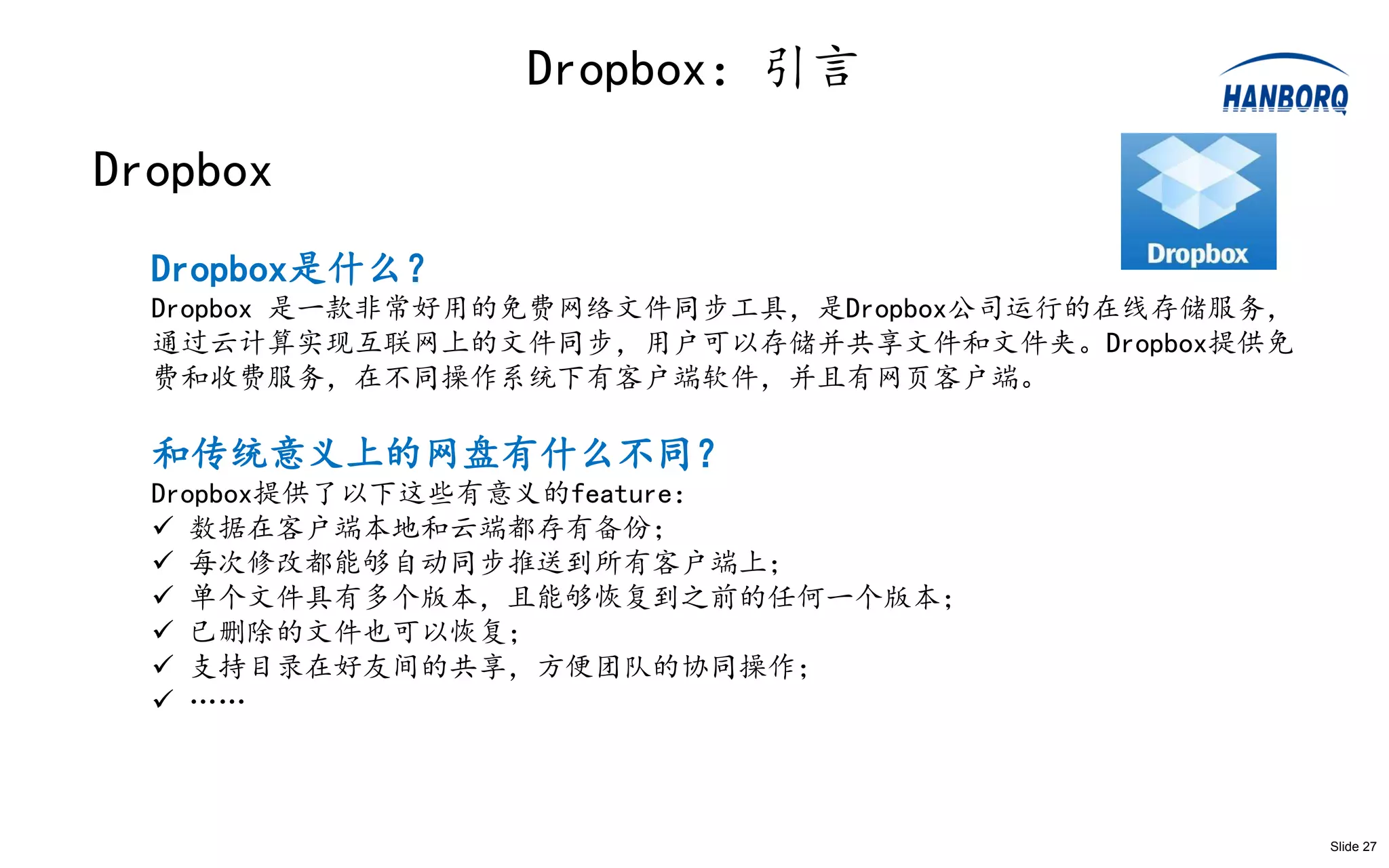 Dropbox：引言
Dropbox
  Dropbox是什么？
  Dropbox 是一款非常好用的免费网络文件同步工具，是Dropbox公司运行的在线存储服务，
  通过云计算实现互联网上的文件同步，用户可以存储并共享文件和文件夹。Dropbox提供免
  费和收费服务，在不同操作系统下有客户端软件，并且有网页客户端。

  和传统意义上的网盘有什么不同？
  Dropbox提供了以下这些有意义的feature：
   数据在客户端本地和云端都存有备份；
   每次修改都能够自动同步推送到所有客户端上；
   单个文件具有多个版本，且能够恢复到之前的任何一个版本；
   已删除的文件也可以恢复；
   支持目录在好友间的共享，方便团队的协同操作；
   ……



                                                    Slide 27
 