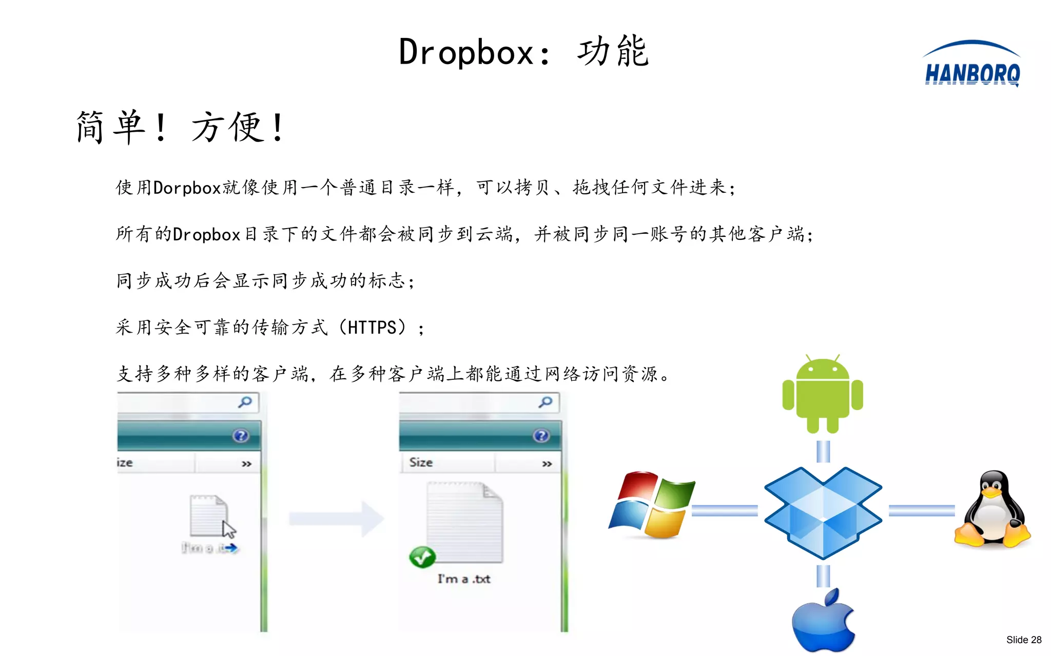 Dropbox：功能
简单！方便！
 使用Dorpbox就像使用一个普通目录一样，可以拷贝、拖拽任何文件进来；

 所有的Dropbox目录下的文件都会被同步到云端，并被同步同一账号的其他客户端；

 同步成功后会显示同步成功的标志；

 采用安全可靠的传输方式（HTTPS）；

 支持多种多样的客户端，在多种客户端上都能通过网络访问资源。




                                            Slide 28
 