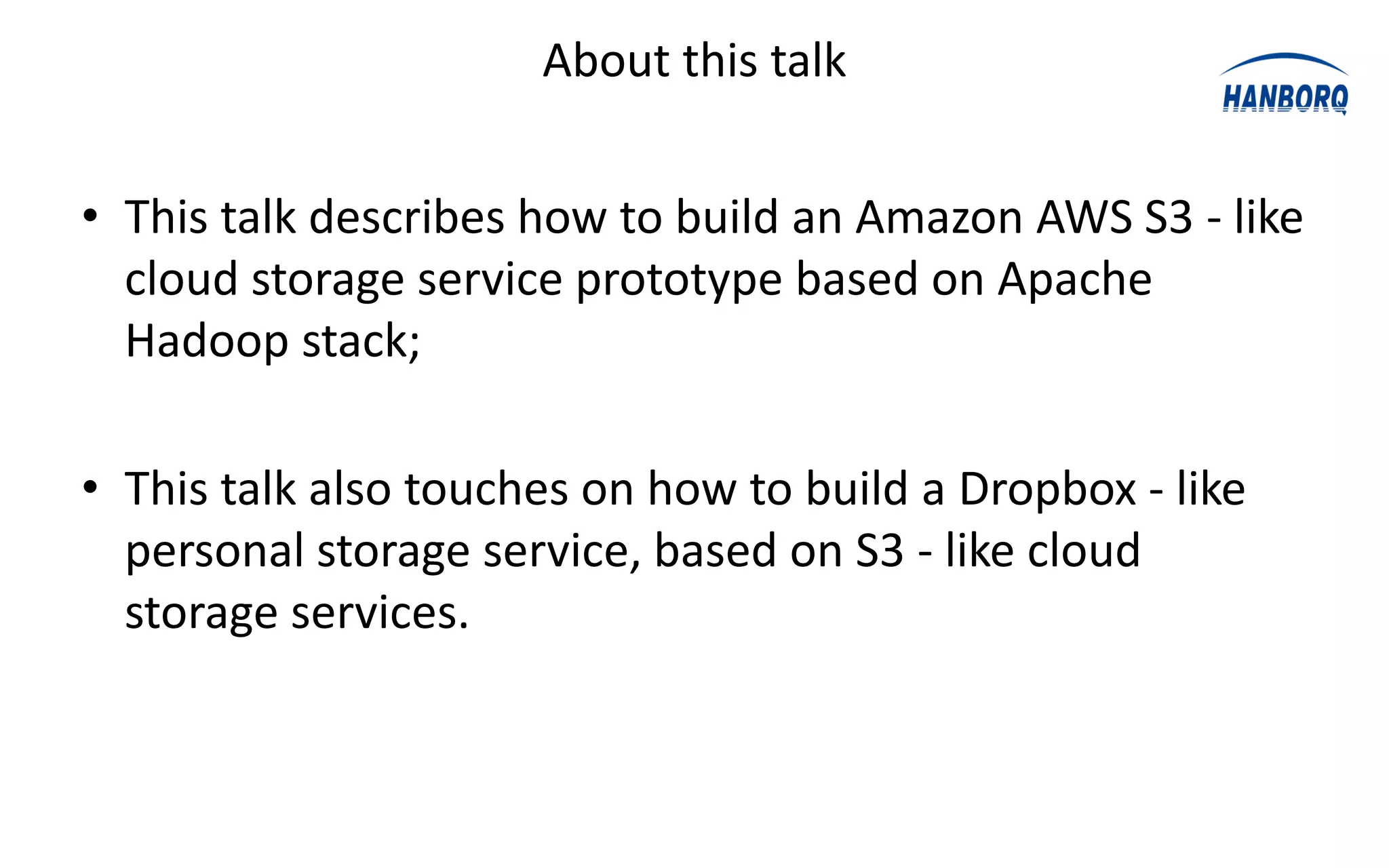 About this talk


• This talk describes how to build an Amazon AWS S3 - like
  cloud storage service prototype based on Apache
  Hadoop stack;

• This talk also touches on how to build a Dropbox - like
  personal storage service, based on S3 - like cloud
  storage services.
 