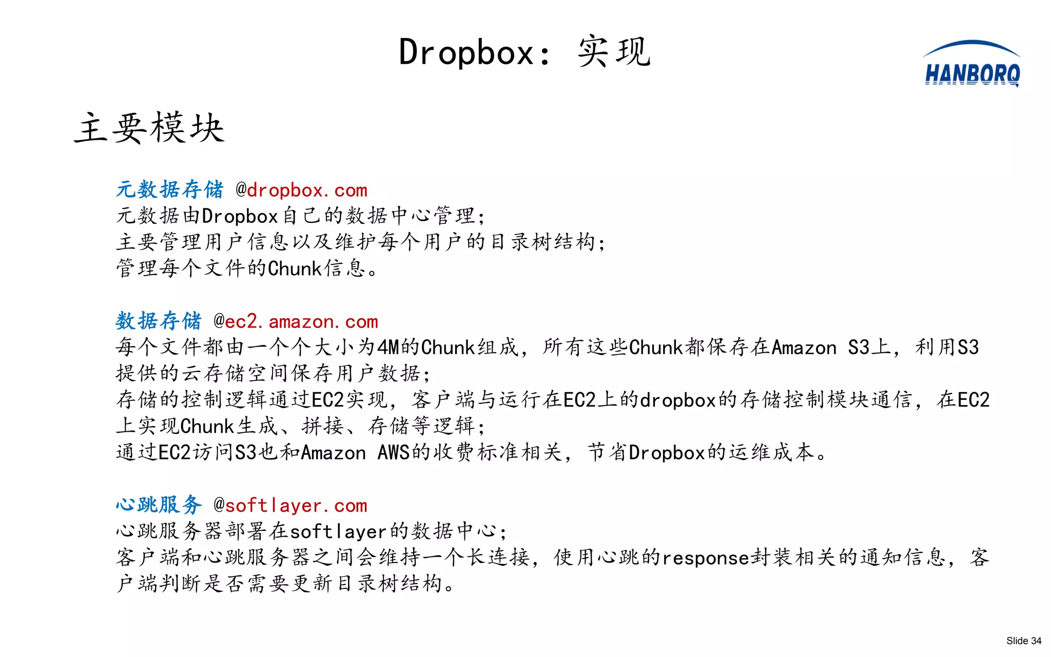 Dropbox：实现
主要模块
 元数据存储 @dropbox.com
 元数据由Dropbox自己的数据中心管理；
 主要管理用户信息以及维护每个用户的目录树结构；
 管理每个文件的Chunk信息。

 数据存储 @ec2.amazon.com
 每个文件都由一个个大小为4M的Chunk组成，所有这些Chunk都保存在Amazon S3上，利用S3
 提供的云存储空间保存用户数据；
 存储的控制逻辑通过EC2实现，客户端与运行在EC2上的dropbox的存储控制模块通信，在EC2
 上实现Chunk生成、拼接、存储等逻辑；
 通过EC2访问S3也和Amazon AWS的收费标准相关，节省Dropbox的运维成本。

 心跳服务 @softlayer.com
 心跳服务器部署在softlayer的数据中心；
 客户端和心跳服务器之间会维持一个长连接，使用心跳的response封装相关的通知信息，客
 户端判断是否需要更新目录树结构。

                                                       Slide 34
 