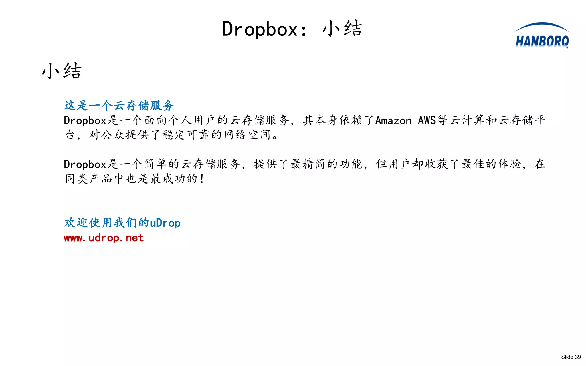 Dropbox：小结
小结
 这是一个云存储服务
 Dropbox是一个面向个人用户的云存储服务，其本身依赖了Amazon AWS等云计算和云存储平
 台，对公众提供了稳定可靠的网络空间。

 Dropbox是一个简单的云存储服务，提供了最精简的功能，但用户却收获了最佳的体验，在
 同类产品中也是最成功的！


 欢迎使用我们的uDrop
 www.udrop.net




                                                    Slide 39
 