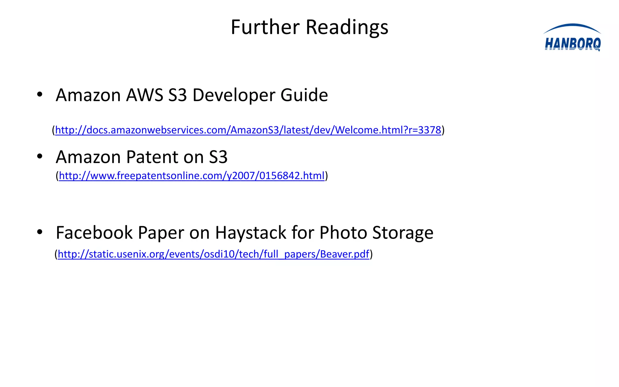 Further Readings

• Amazon AWS S3 Developer Guide
 (http://docs.amazonwebservices.com/AmazonS3/latest/dev/Welcome.html?r=3378)

• Amazon Patent on S3
  (http://www.freepatentsonline.com/y2007/0156842.html)




• Facebook Paper on Haystack for Photo Storage
  (http://static.usenix.org/events/osdi10/tech/full_papers/Beaver.pdf)
 
