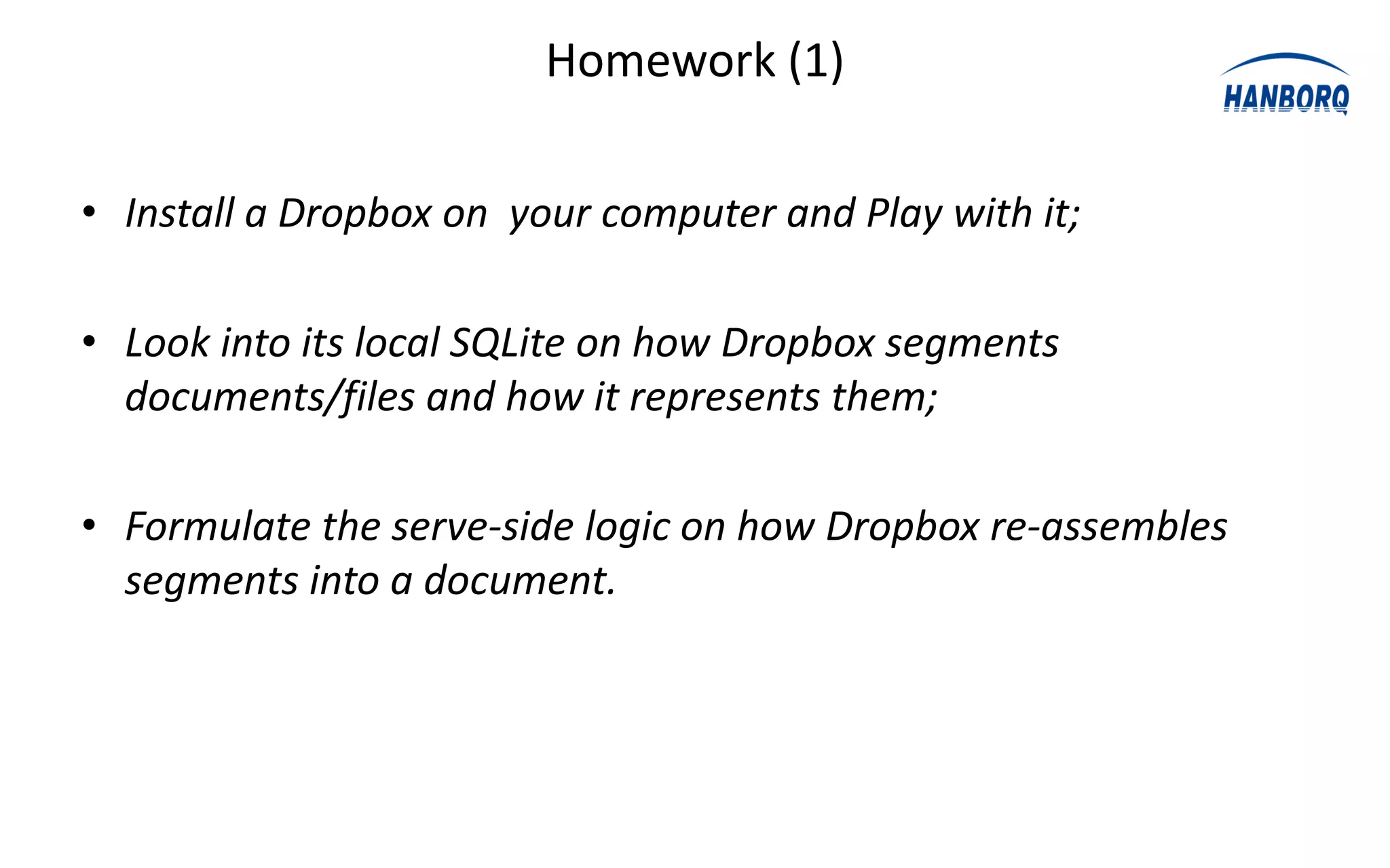 Homework (1)

• Install a Dropbox on your computer and Play with it;

• Look into its local SQLite on how Dropbox segments
  documents/files and how it represents them;

• Formulate the serve-side logic on how Dropbox re-assembles
  segments into a document.
 