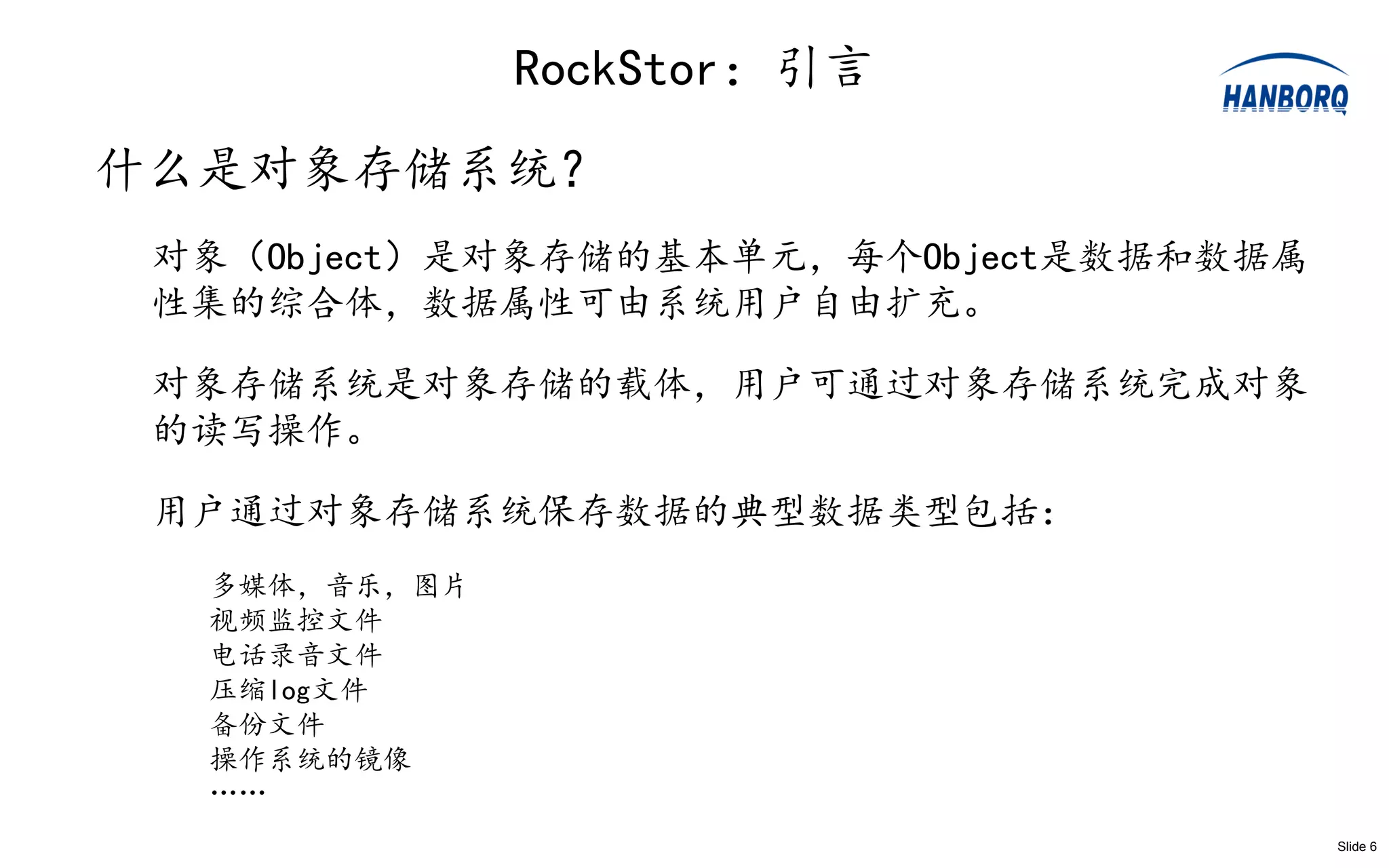 RockStor：引言
什么是对象存储系统？
 对象（Object）是对象存储的基本单元，每个Object是数据和数据属
 性集的综合体，数据属性可由系统用户自由扩充。

 对象存储系统是对象存储的载体，用户可通过对象存储系统完成对象
 的读写操作。

 用户通过对象存储系统保存数据的典型数据类型包括：
  多媒体，音乐，图片
  视频监控文件
  电话录音文件
  压缩log文件
  备份文件
  操作系统的镜像
  ……
                                        Slide 6
 