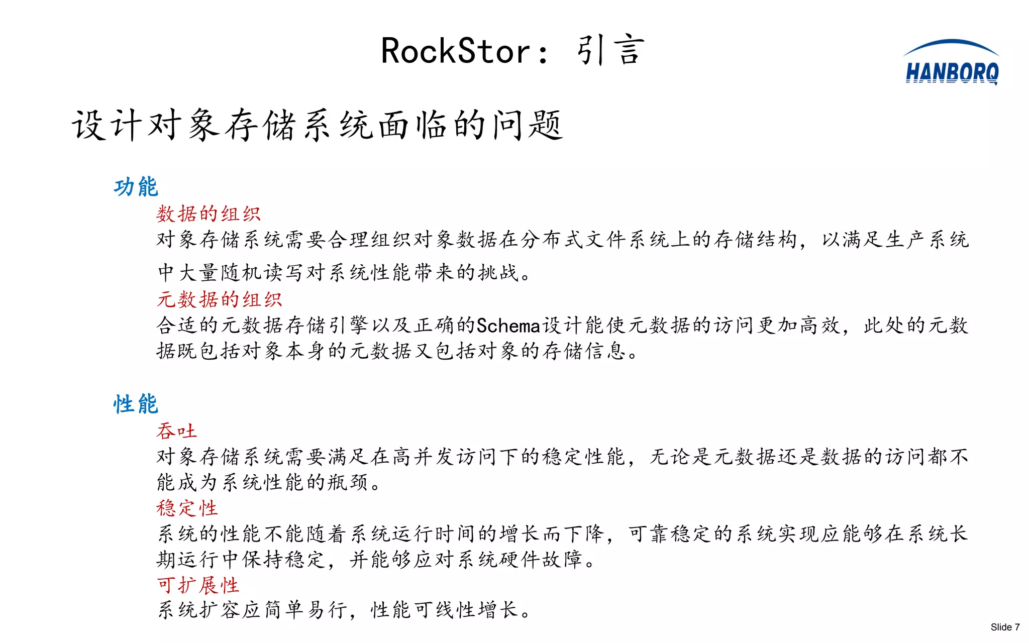 RockStor：引言
设计对象存储系统面临的问题
 功能
  数据的组织
  对象存储系统需要合理组织对象数据在分布式文件系统上的存储结构，以满足生产系统
  中大量随机读写对系统性能带来的挑战。
  元数据的组织
  合适的元数据存储引擎以及正确的Schema设计能使元数据的访问更加高效，此处的元数
  据既包括对象本身的元数据又包括对象的存储信息。

 性能
  吞吐
  对象存储系统需要满足在高并发访问下的稳定性能，无论是元数据还是数据的访问都不
  能成为系统性能的瓶颈。
  稳定性
  系统的性能不能随着系统运行时间的增长而下降，可靠稳定的系统实现应能够在系统长
  期运行中保持稳定，并能够应对系统硬件故障。
  可扩展性
  系统扩容应简单易行，性能可线性增长。
                                              Slide 7
 