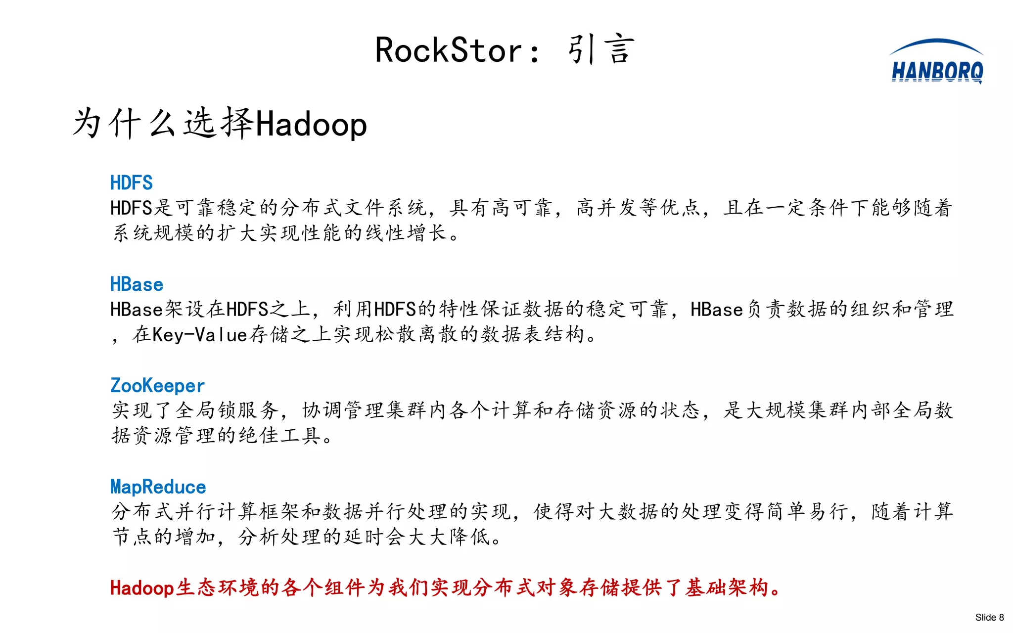RockStor：引言
为什么选择Hadoop
 HDFS
 HDFS是可靠稳定的分布式文件系统，具有高可靠，高并发等优点，且在一定条件下能够随着
 系统规模的扩大实现性能的线性增长。

 HBase
 HBase架设在HDFS之上，利用HDFS的特性保证数据的稳定可靠，HBase负责数据的组织和管理
 ，在Key-Value存储之上实现松散离散的数据表结构。

 ZooKeeper
 实现了全局锁服务，协调管理集群内各个计算和存储资源的状态，是大规模集群内部全局数
 据资源管理的绝佳工具。

 MapReduce
 分布式并行计算框架和数据并行处理的实现，使得对大数据的处理变得简单易行，随着计算
 节点的增加，分析处理的延时会大大降低。

 Hadoop生态环境的各个组件为我们实现分布式对象存储提供了基础架构。
                                                     Slide 8
 
