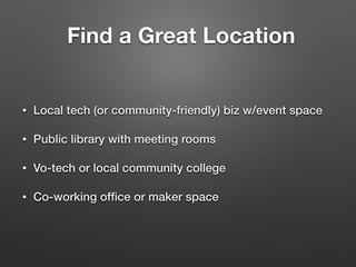Find a Great Location
• Local tech (or community-friendly) biz w/event space
• Public library with meeting rooms
• Vo-tech or local community college
• Co-working ofﬁce or maker space
 