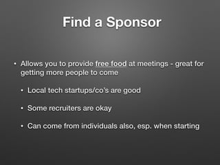Find a Sponsor
• Allows you to provide free food at meetings - great for
getting more people to come
• Local tech startups/co’s are good
• Some recruiters are okay
• Can come from individuals also, esp. when starting
 